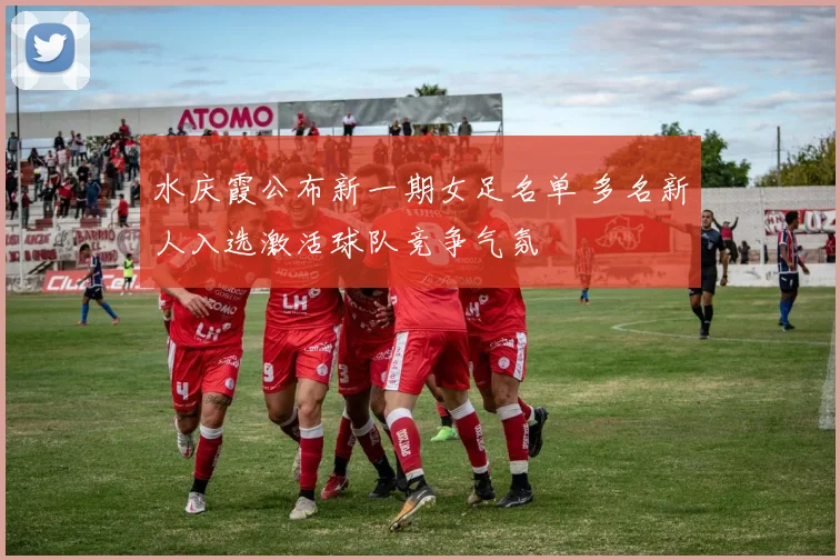 水庆霞公布新一期女足名单 多名新人入选激活球队竞争气氛