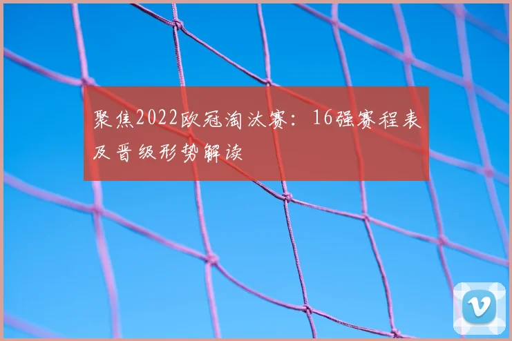 聚焦2022欧冠淘汰赛：16强赛程表及晋级形势解读