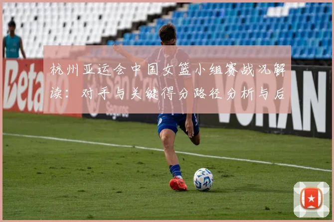 杭州亚运会中国女篮小组赛战况解读：对手与关键得分路径分析与后续对阵参考