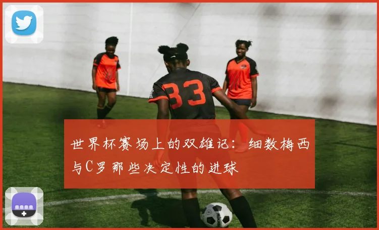 世界杯赛场上的双雄记：细数梅西与C罗那些决定性的进球