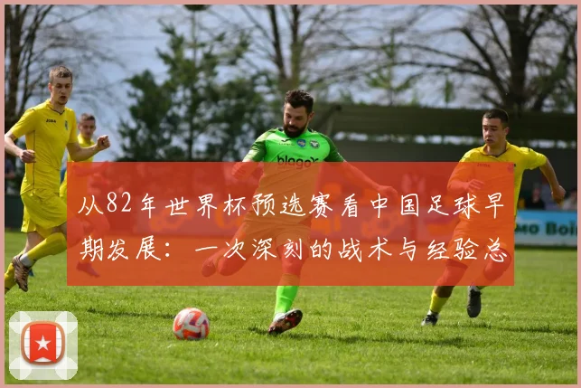 从82年世界杯预选赛看中国足球早期发展：一次深刻的战术与经验总结