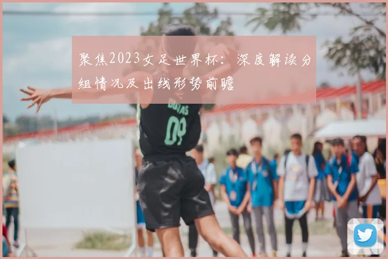 聚焦2023女足世界杯:深度解读分组情况及出线形势前瞻