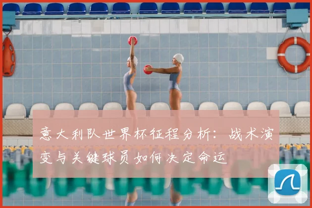 意大利队世界杯征程分析：战术演变与关键球员如何决定命运