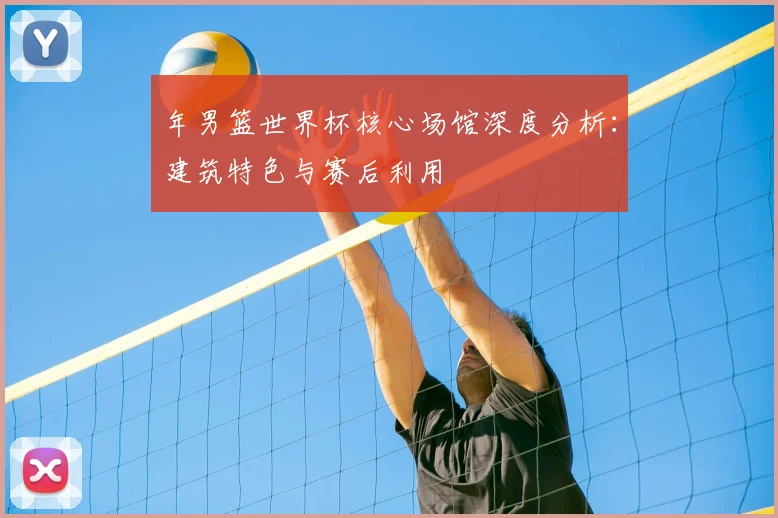 年男篮世界杯核心场馆深度分析:建筑特色与赛后利用