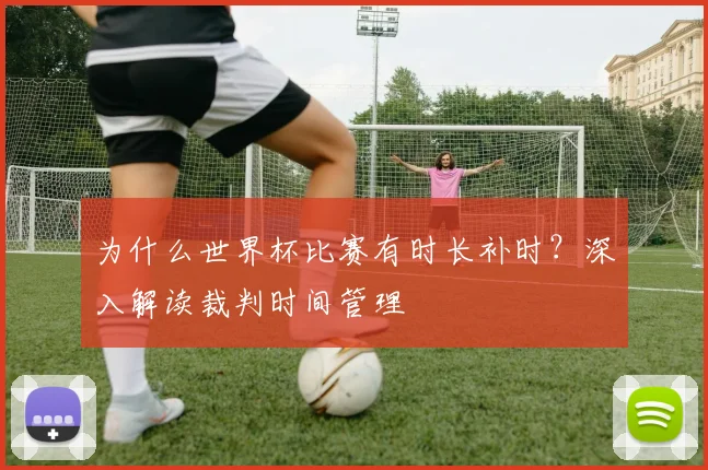 为什么世界杯比赛有时长补时？深入解读裁判时间管理