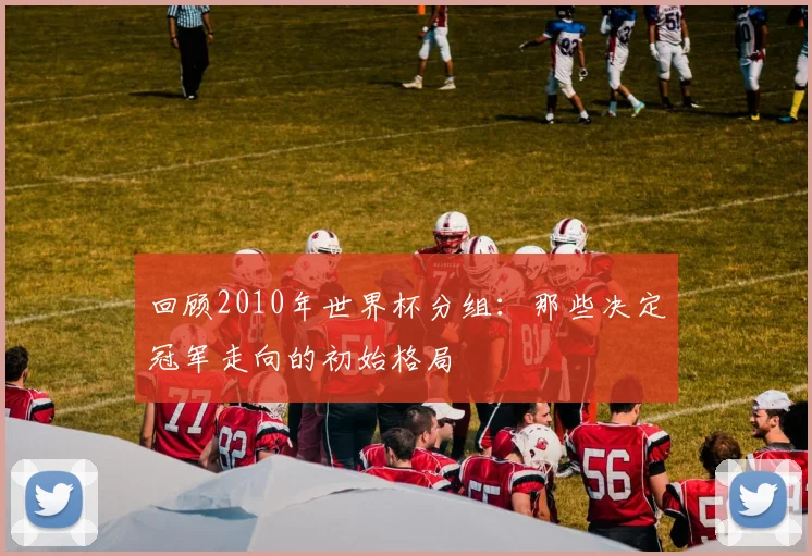 回顾2010年世界杯分组：那些决定冠军走向的初始格局