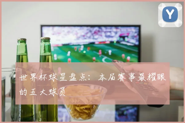 世界杯球星盘点:本届赛事最耀眼的五大球员