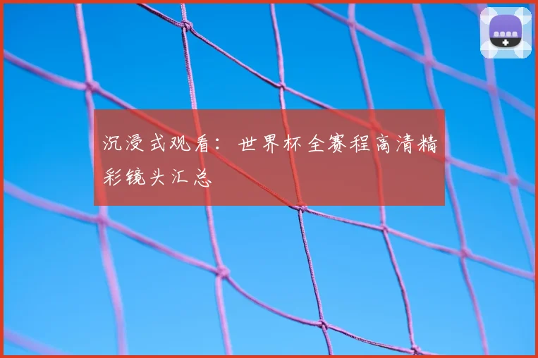 沉浸式观看：世界杯全赛程高清精彩镜头汇总