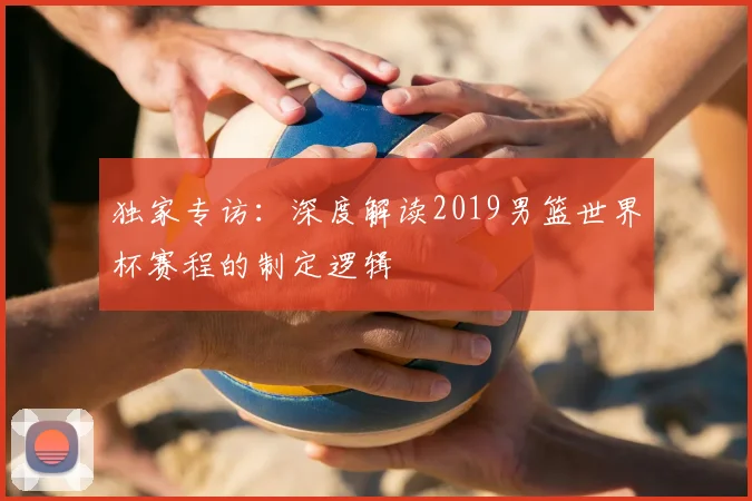 独家专访：深度解读2019男篮世界杯赛程的制定逻辑