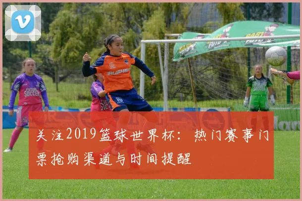 关注2019篮球世界杯:热门赛事门票抢购渠道与时间提醒