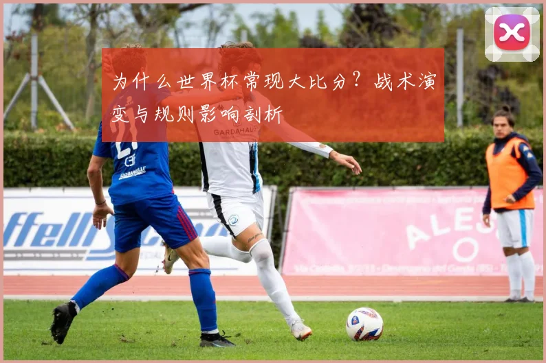 为什么世界杯常现大比分？战术演变与规则影响剖析
