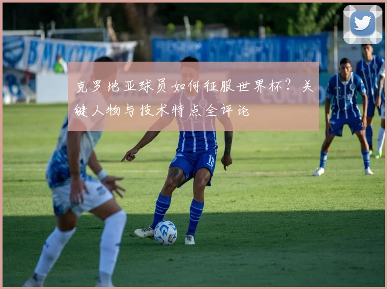 克罗地亚球员如何征服世界杯?关键人物与技术特点全评论
