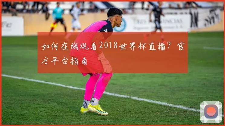 如何在线观看2018世界杯直播？官方平台指南